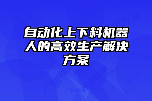 自動(dòng)化上下料機(jī)器人的高效生產(chǎn)解決方案