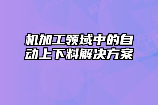 機加工領(lǐng)域中的自動上下料解決方案