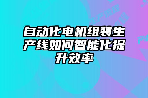 自動(dòng)化電機(jī)組裝生產(chǎn)線如何智能化提升效率