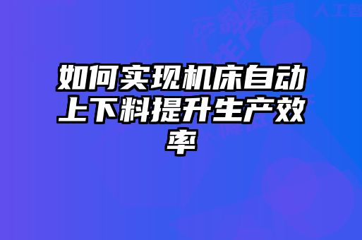 如何實(shí)現(xiàn)機(jī)床自動(dòng)上下料提升生產(chǎn)效率