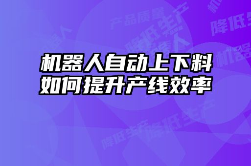 機(jī)器人自動(dòng)上下料如何提升產(chǎn)線效率