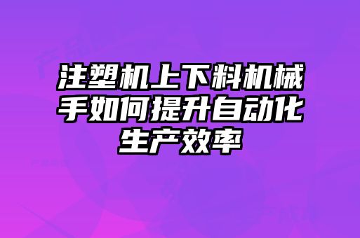 注塑機(jī)上下料機(jī)械手如何提升自動(dòng)化生產(chǎn)效率