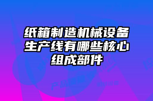 紙箱制造機(jī)械設(shè)備生產(chǎn)線有哪些核心組成部件