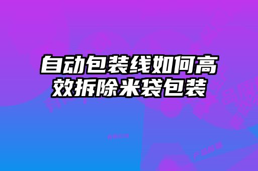 自動包裝線如何高效拆除米袋包裝