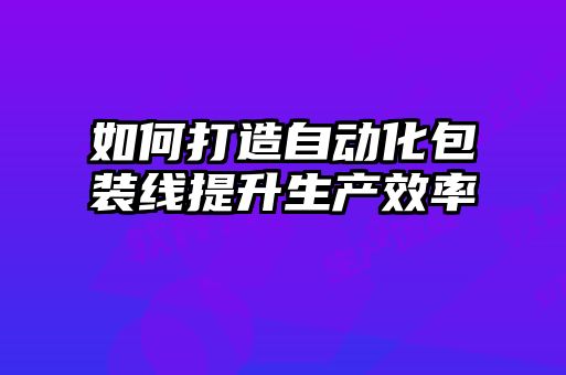 如何打造自動(dòng)化包裝線提升生產(chǎn)效率