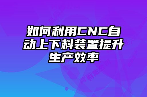 如何利用CNC自動(dòng)上下料裝置提升生產(chǎn)效率