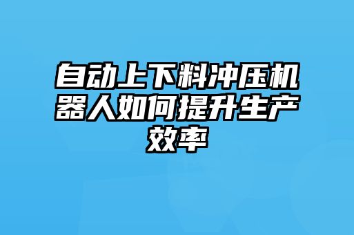 自動上下料沖壓機(jī)器人如何提升生產(chǎn)效率