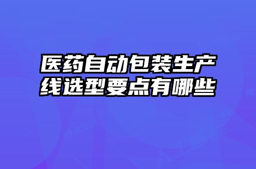 醫(yī)藥自動(dòng)包裝生產(chǎn)線選型要點(diǎn)有哪些