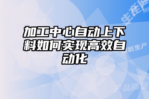 加工中心自動上下料如何實現(xiàn)高效自動化