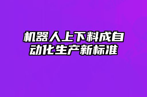 機(jī)器人上下料成自動(dòng)化生產(chǎn)新標(biāo)準(zhǔn)