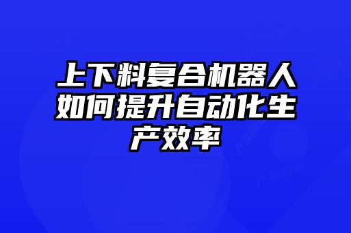 上下料復合機器人如何提升自動化生產效率