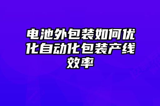 電池外包裝如何優(yōu)化自動(dòng)化包裝產(chǎn)線效率