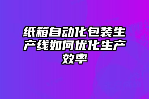 紙箱自動化包裝生產線如何優(yōu)化生產效率