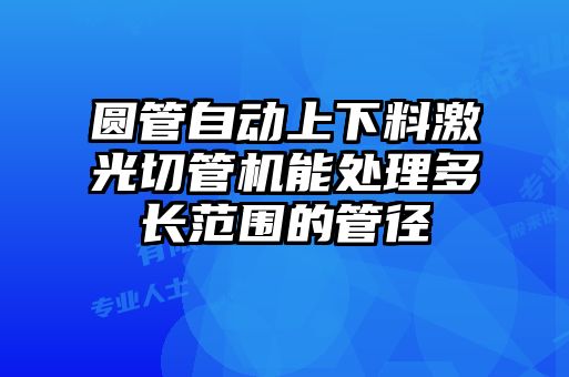 圓管自動上下料激光切管機(jī)能處理多長范圍的管徑