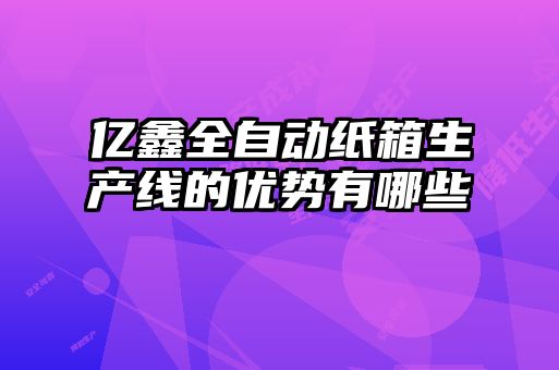 億鑫全自動(dòng)紙箱生產(chǎn)線的優(yōu)勢(shì)有哪些