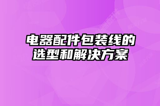 電器配件包裝線的選型和解決方案