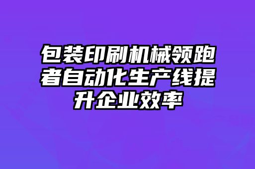 包裝印刷機(jī)械領(lǐng)跑者自動化生產(chǎn)線提升企業(yè)效率