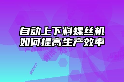 自動(dòng)上下料螺絲機(jī)如何提高生產(chǎn)效率