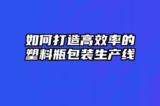 如何打造高效率的塑料瓶包裝生產線