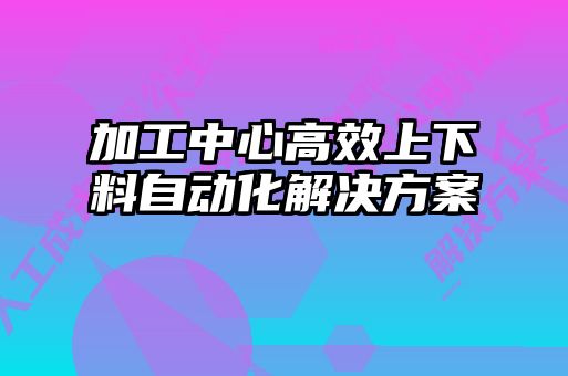 加工中心高效上下料自動化解決方案